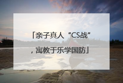 亲子真人“CS战”，寓教于乐学国防