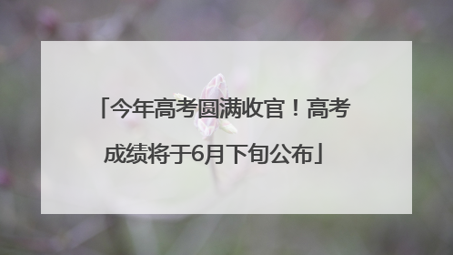 今年高考圆满收官！高考成绩将于6月下旬公布
