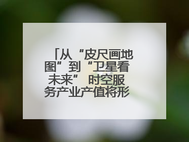 从“皮尺画地图”到“卫星看未来” 时空服务产业产值将形成万亿级市场