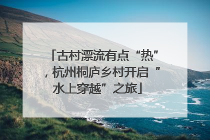 古村漂流有点“热”，杭州桐庐乡村开启“水上穿越”之旅