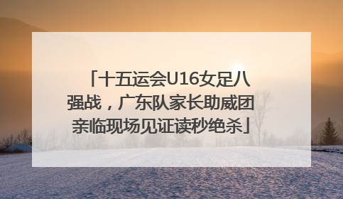 十五运会U16女足八强战，广东队家长助威团亲临现场见证读秒绝杀