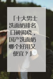 十大男士洗面奶排名口碑揭晓，国产洗面奶哪个好用又便宜？
