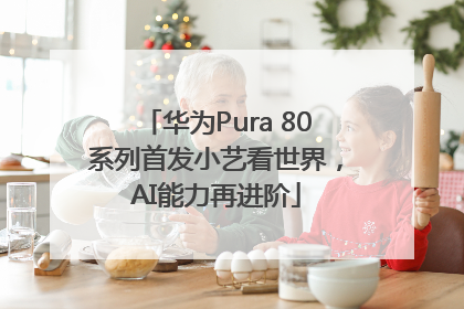 华为Pura 80系列首发小艺看世界，AI能力再进阶