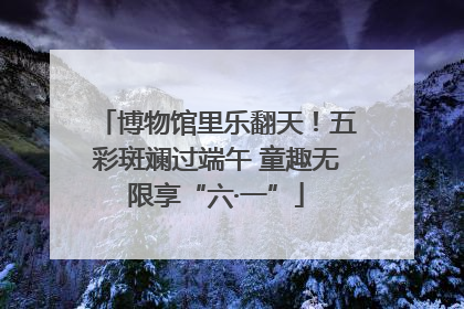 博物馆里乐翻天！五彩斑斓过端午 童趣无限享“六·一”