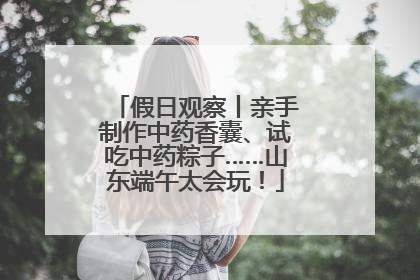 假日观察丨亲手制作中药香囊、试吃中药粽子……山东端午太会玩！