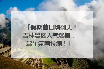 假期首日嗨翻天！吉林景区人气爆棚，端午氛围拉满！