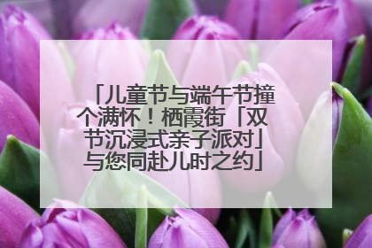 儿童节与端午节撞个满怀！栖霞街「双节沉浸式亲子派对」与您同赴儿时之约