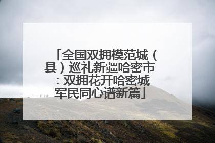 全国双拥模范城（县）巡礼新疆哈密市：双拥花开哈密城 军民同心谱新篇