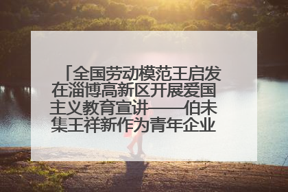 全国劳动模范王启发在淄博高新区开展爱国主义教育宣讲——伯未集王祥新作为青年企业家代表作主题演讲