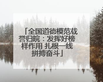全国道德模范载誉归皖：发挥好榜样作用 扎根一线拼搏奋斗