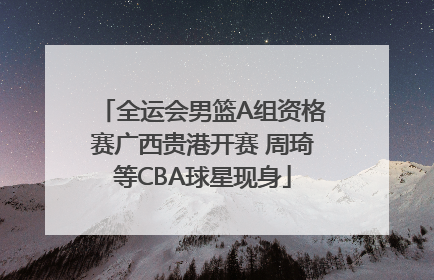 全运会男篮A组资格赛广西贵港开赛 周琦等CBA球星现身