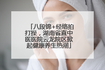 八段锦+经络拍打操，湖南省直中医医院云龙院区掀起健康养生热潮