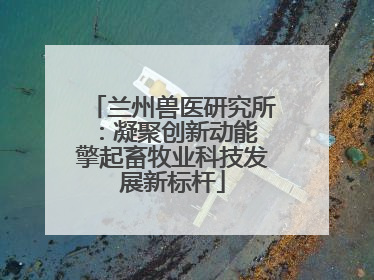 兰州兽医研究所：凝聚创新动能 擎起畜牧业科技发展新标杆