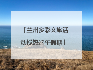 兰州多彩文旅活动搅热端午假期