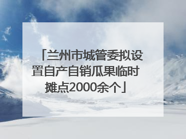 兰州市城管委拟设置自产自销瓜果临时摊点2000余个