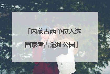 内蒙古两单位入选国家考古遗址公园