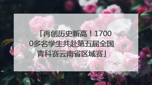 再创历史新高！17000多名学生共赴第五届全国青科赛云南省区域赛