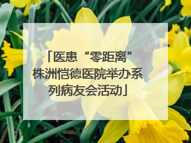 医患“零距离” 株洲恺德医院举办系列病友会活动
