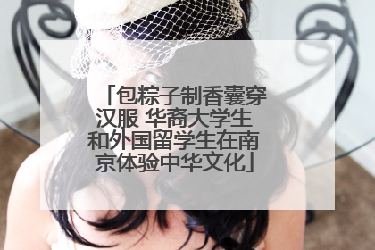 包粽子制香囊穿汉服 华裔大学生和外国留学生在南京体验中华文化