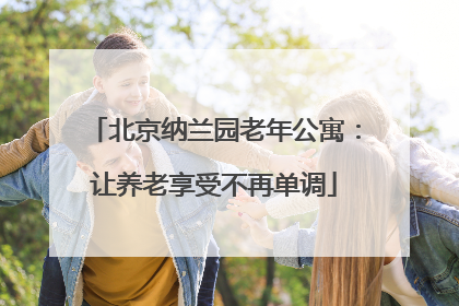 北京纳兰园老年公寓：让养老享受不再单调
