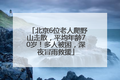 北京6位老人爬野山走散，平均年龄70岁！多人被困，深夜冒雨救援