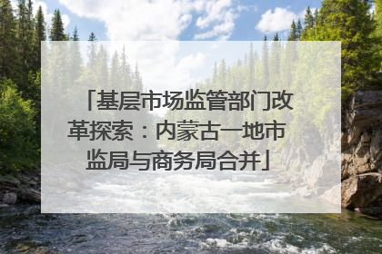 基层市场监管部门改革探索：内蒙古一地市监局与商务局合并