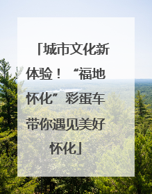 城市文化新体验！“福地怀化”彩蛋车带你遇见美好怀化