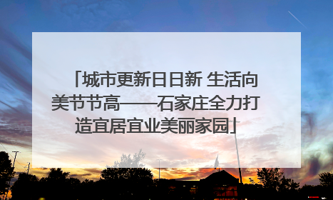城市更新日日新 生活向美节节高——石家庄全力打造宜居宜业美丽家园