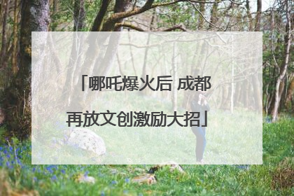 哪吒爆火后 成都再放文创激励大招