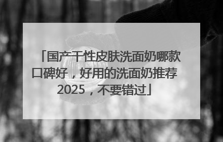 国产干性皮肤洗面奶哪款口碑好，好用的洗面奶推荐2025，不要错过