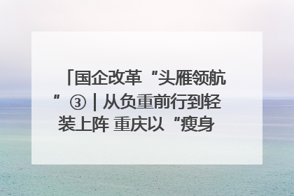 国企改革“头雁领航”③｜从负重前行到轻装上阵 重庆以“瘦身”谋“健体”