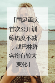 国足重庆首次公开训练热度不减，战巴林阵容将有较大变化
