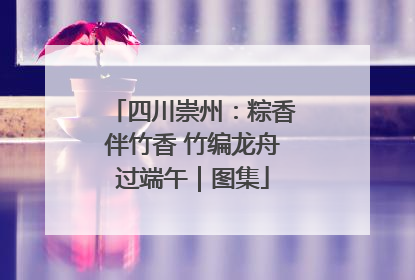 四川崇州：粽香伴竹香 竹编龙舟过端午｜图集