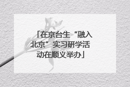 在京台生“融入北京”实习研学活动在顺义举办