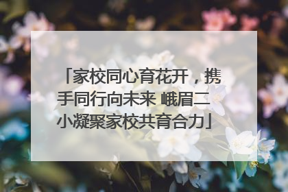 家校同心育花开，携手同行向未来 峨眉二小凝聚家校共育合力