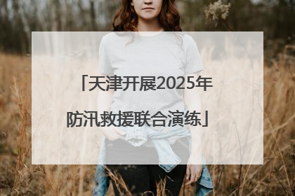 天津开展2025年防汛救援联合演练