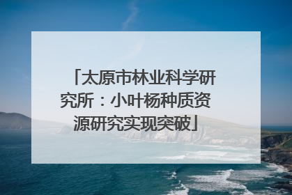 太原市林业科学研究所：小叶杨种质资源研究实现突破
