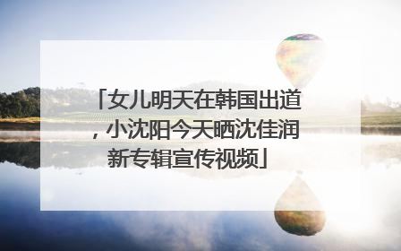 女儿明天在韩国出道，小沈阳今天晒沈佳润新专辑宣传视频