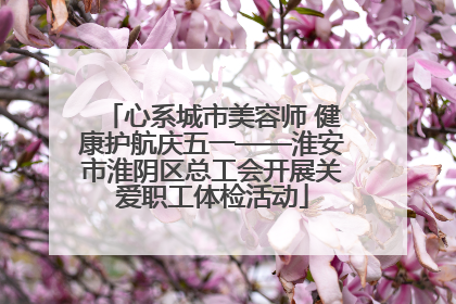 心系城市美容师 健康护航庆五一——淮安市淮阴区总工会开展关爱职工体检活动