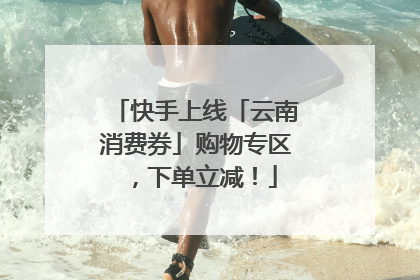 快手上线「云南消费券」购物专区，下单立减！