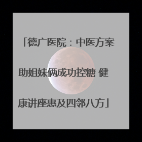 德广医院：中医方案助姐妹俩成功控糖 健康讲座惠及四邻八方