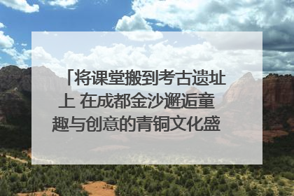 将课堂搬到考古遗址上 在成都金沙邂逅童趣与创意的青铜文化盛宴｜文化中国行