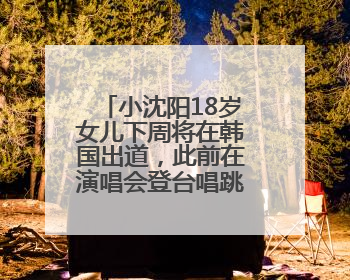小沈阳18岁女儿下周将在韩国出道，此前在演唱会登台唱跳遭吐槽