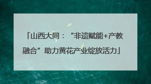 山西大同：“非遗赋能+产教融合”助力黄花产业绽放活力