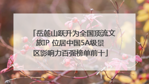 岳麓山跃升为全国顶流文旅IP 位居中国5A级景区影响力百强榜单前十
