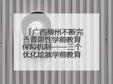 广西柳州不断完善普惠性学前教育保障机制——三个优化绘就学前教育新图景