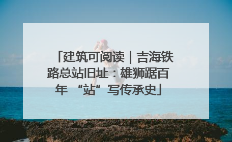建筑可阅读｜吉海铁路总站旧址：雄狮踞百年 “站”写传承史