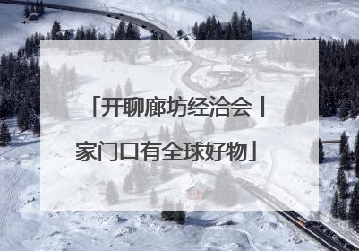 开聊廊坊经洽会丨家门口有全球好物