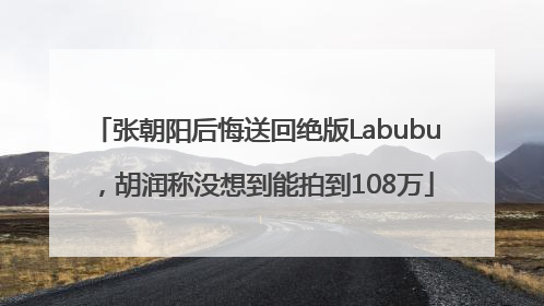 张朝阳后悔送回绝版Labubu，胡润称没想到能拍到108万