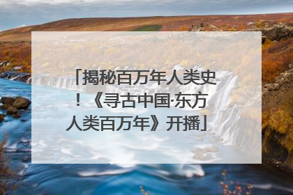 揭秘百万年人类史！《寻古中国·东方人类百万年》开播